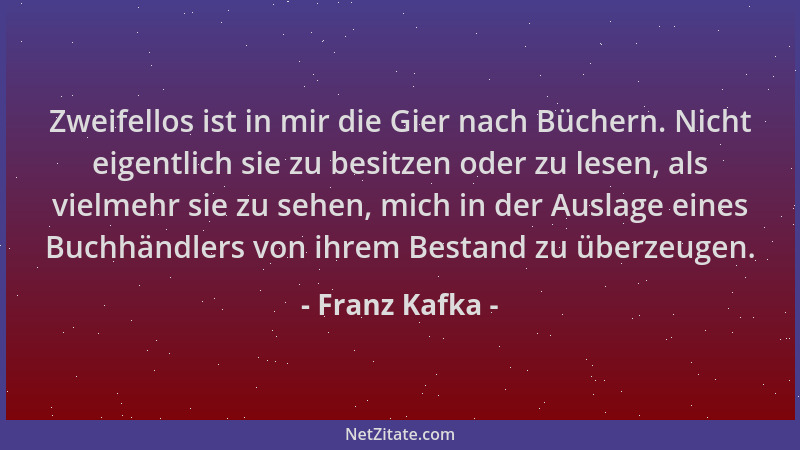 Franz Kafka - Zweifellos ist in mir die Gier nach Büchern. Nicht eigentlich sie zu besitzen oder zu lesen, als vielmehr sie...