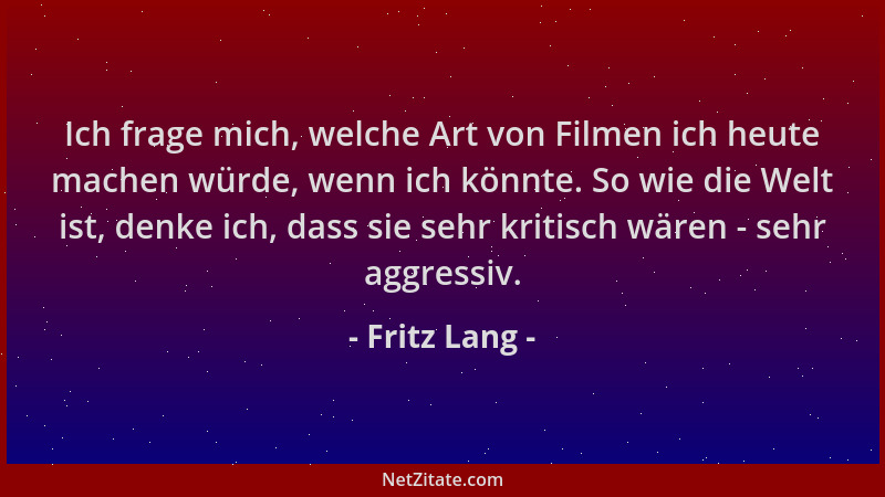 Fritz Lang - Ich frage mich, welche Art von Filmen ich heute machen würde, wenn ich könnte. So wie die Welt ist, denke ich,...