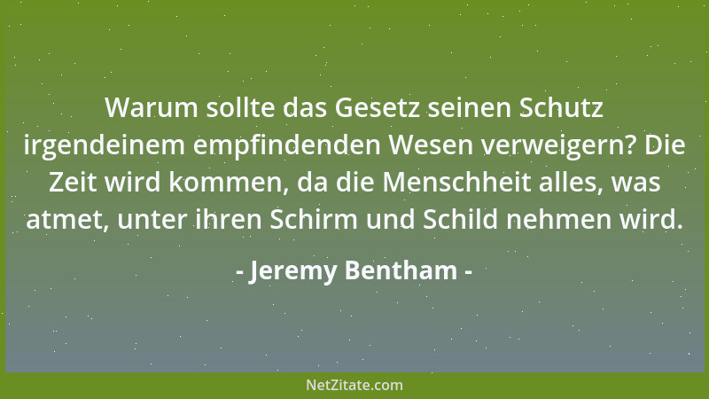 Jeremy Bentham - Warum sollte das Gesetz seinen Schutz irgendeinem empfindenden Wesen verweigern? Die Zeit wird kommen, da...