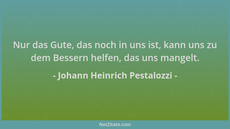 Johann Heinrich Pestalozzi - Nur das Gute, das noch in uns ist, kann uns zu dem Bessern helfen, das uns mangelt....