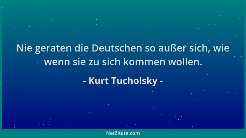 Kurt Tucholsky - Nie geraten die Deutschen so außer sich, wie wenn sie zu sich kommen wollen....