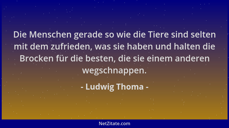 Ludwig Thoma - Die Menschen gerade so wie die Tiere sind selten mit dem zufrieden, was sie haben und halten die Brocken für...