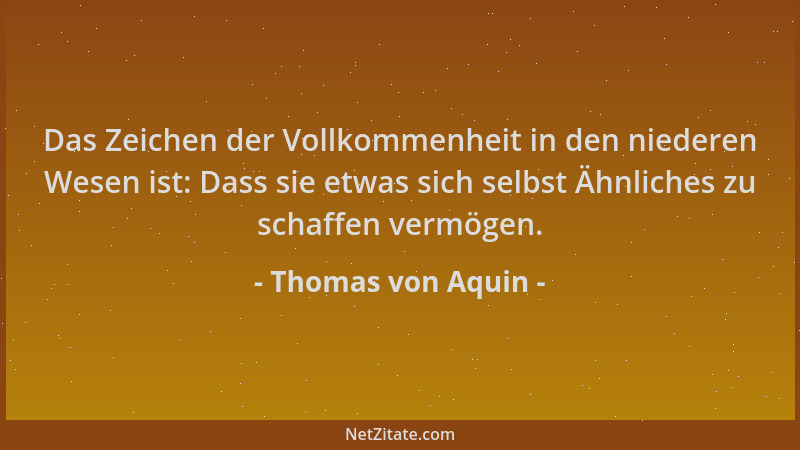 Thomas von Aquin - Das Zeichen der Vollkommenheit in den niederen Wesen ist: Dass sie etwas sich selbst Ähnliches zu schaff...