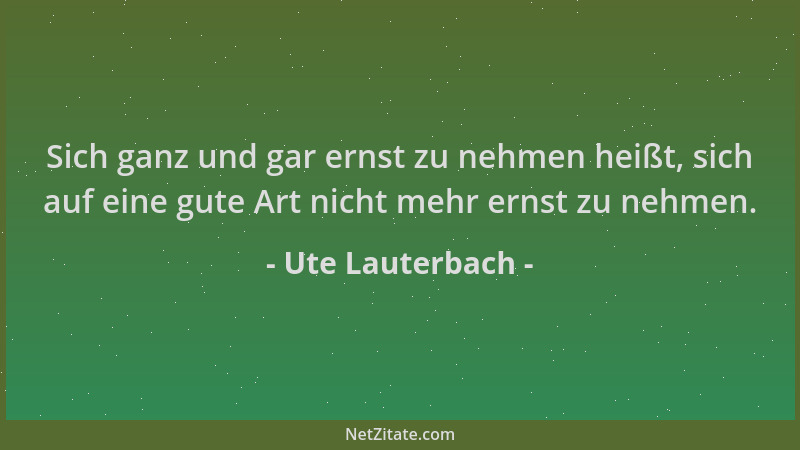 Ute Lauterbach - Sich ganz und gar ernst zu nehmen heißt, sich auf eine gute Art nicht mehr ernst zu nehmen....