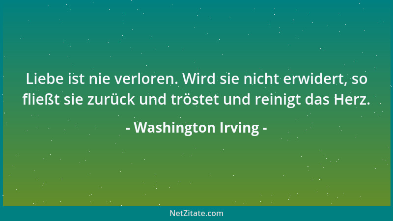 Washington Irving - Liebe ist nie verloren. Wird sie nicht erwidert, so fließt sie zurück und tröstet und reinigt das Herz....