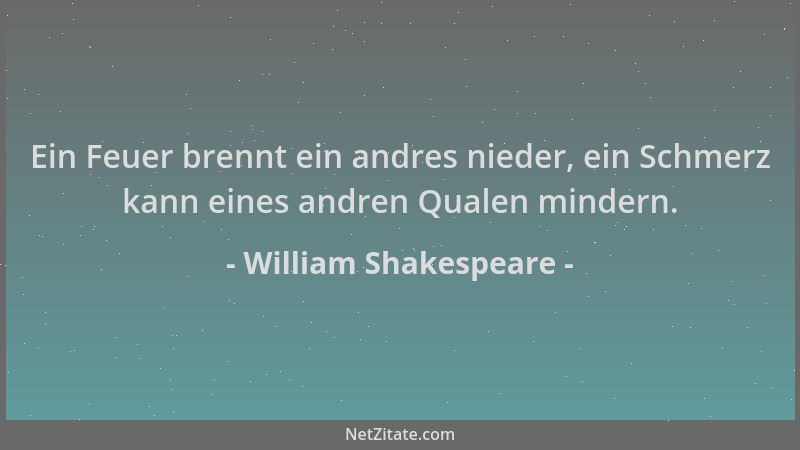 William Shakespeare - Ein Feuer brennt ein andres nieder, ein Schmerz kann eines andren Qualen mindern....