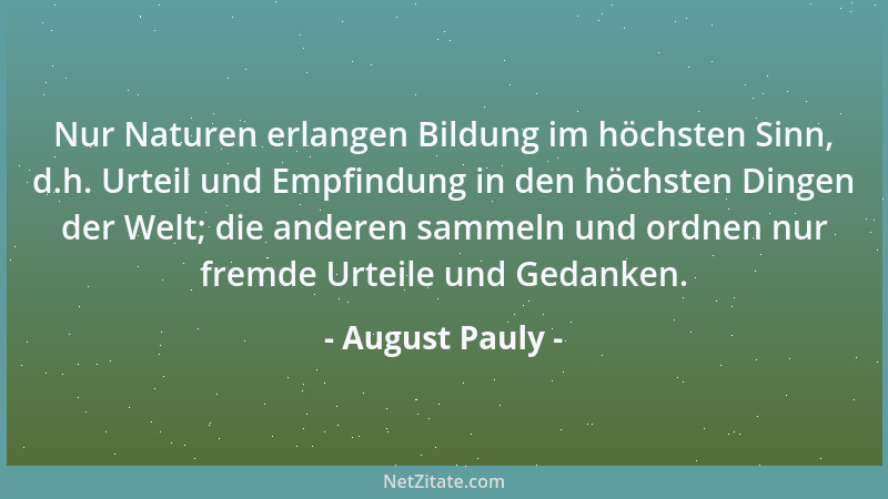 August Pauly - Nur Naturen erlangen Bildung im höchsten Sinn, d.h. Urteil und Empfindung in den höchsten Dingen der Welt; d...