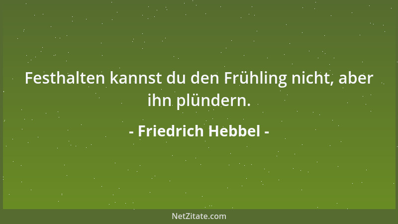 Friedrich Hebbel - Festhalten kannst du den Frühling nicht, aber ihn plündern....