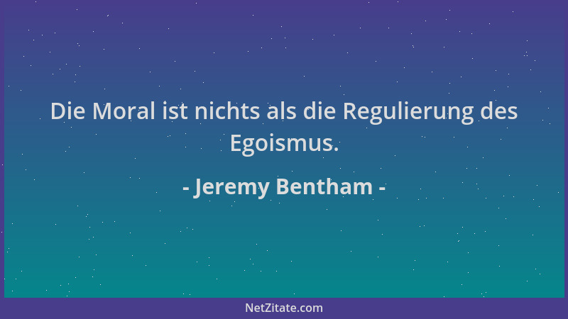 Jeremy Bentham - Die Moral ist nichts als die Regulierung des Egoismus....