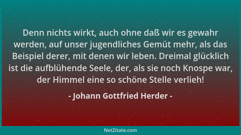 Johann Gottfried Herder - Denn nichts wirkt, auch ohne daß wir es gewahr werden, auf unser jugendliches Gemüt mehr, als das...
