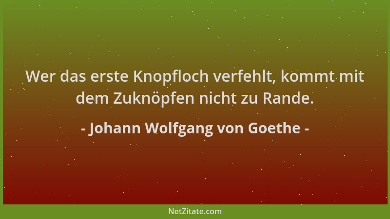 Johann Wolfgang von Goethe - Wer das erste Knopfloch verfehlt, kommt mit dem Zuknöpfen nicht zu Rande....