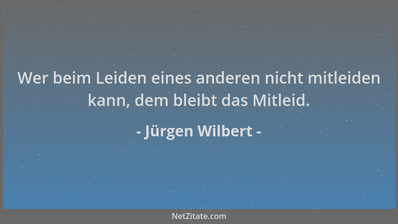 Jürgen Wilbert - Wer beim Leiden eines anderen nicht mitleiden kann, dem bleibt das Mitleid....