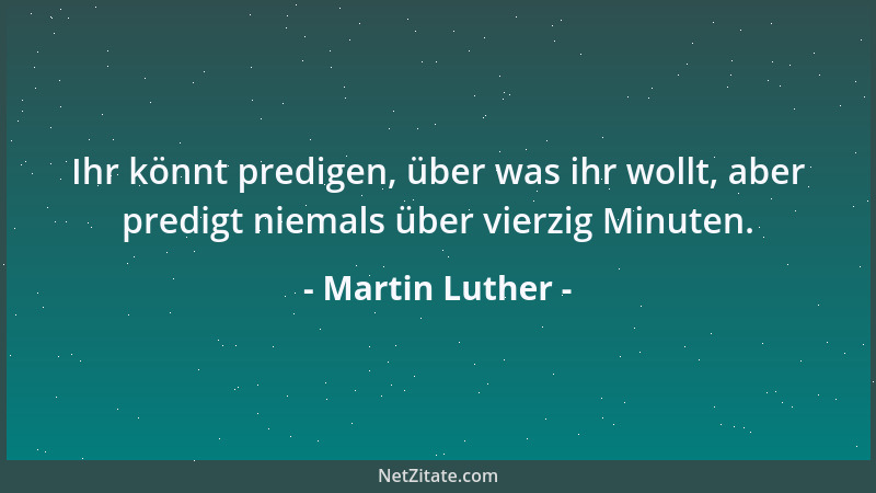 Martin Luther - Ihr könnt predigen, über was ihr wollt, aber predigt niemals über vierzig Minuten....