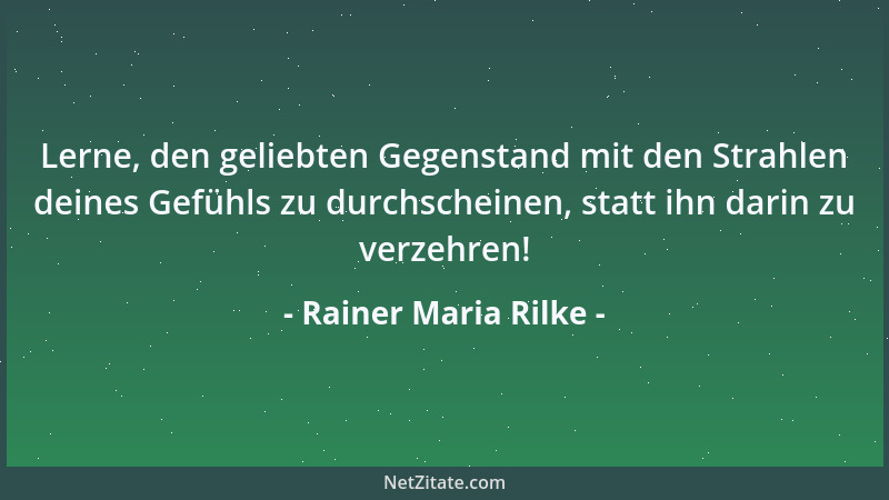 Rainer Maria Rilke - Lerne, den geliebten Gegenstand mit den Strahlen deines Gefühls zu durchscheinen, statt ihn darin zu v...
