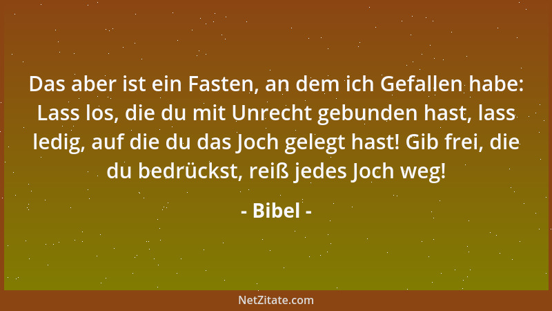 Bibel - Das aber ist ein Fasten, an dem ich Gefallen habe: Lass los, die du mit Unrecht gebunden hast, lass ledig, auf die...