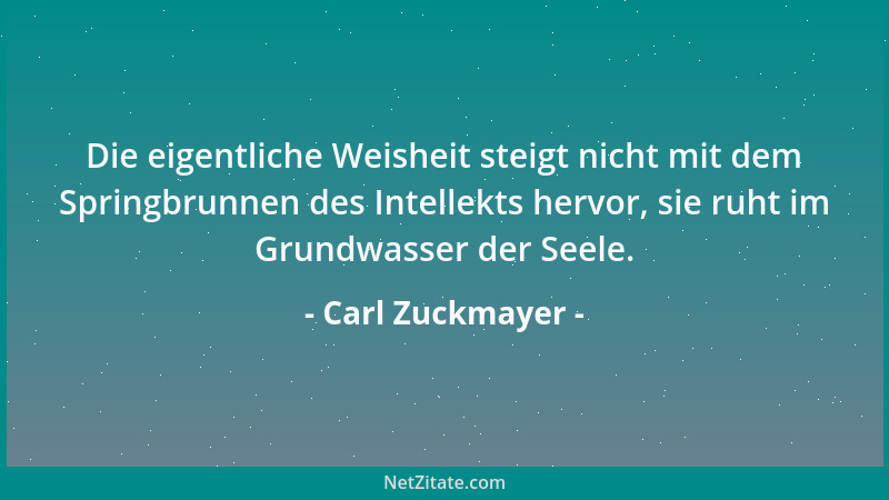 Carl Zuckmayer - Die eigentliche Weisheit steigt nicht mit dem Springbrunnen des Intellekts hervor, sie ruht im Grundwasser...