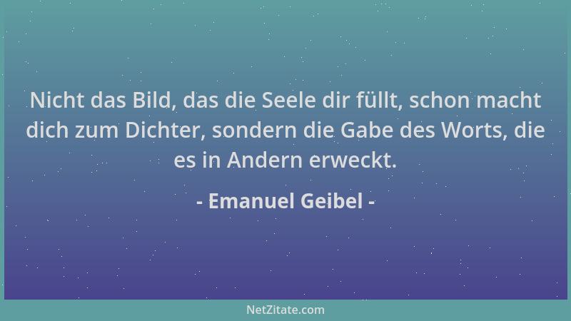Emanuel Geibel - Nicht das Bild, das die Seele dir füllt, schon macht dich zum Dichter, sondern die Gabe des Worts, die es...