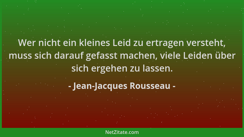 Jean-Jacques Rousseau - Wer nicht ein kleines Leid zu ertragen versteht, muss sich darauf gefasst machen, viele Leiden über...