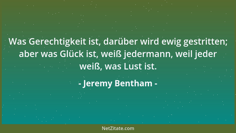 Jeremy Bentham - Was Gerechtigkeit ist, darüber wird ewig gestritten; aber was Glück ist, weiß jedermann, weil jeder weiß,...