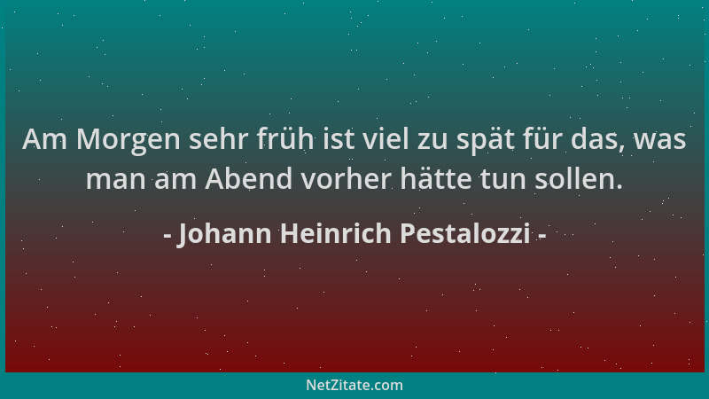 Johann Heinrich Pestalozzi - Am Morgen sehr früh ist viel zu spät für das, was man am Abend vorher hätte tun sollen....