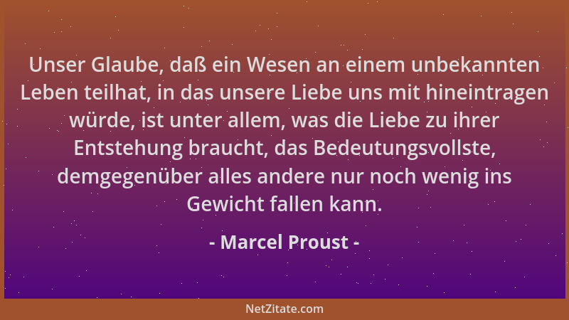 Marcel Proust - Unser Glaube, daß ein Wesen an einem unbekannten Leben teilhat, in das unsere Liebe uns mit hineintragen wü...