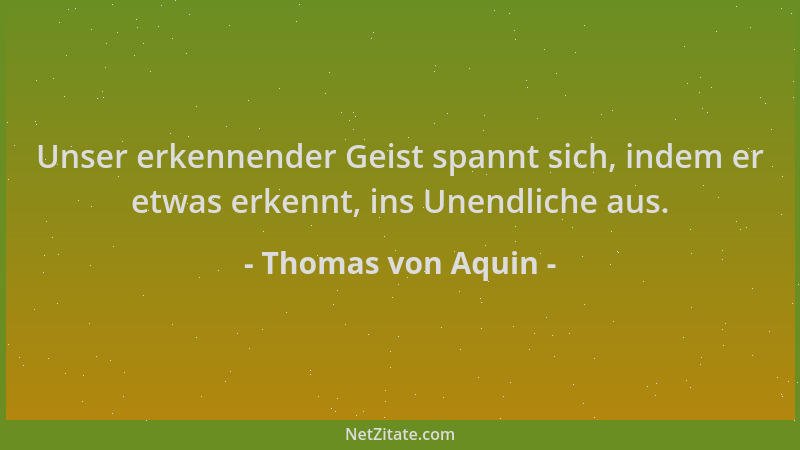 Thomas von Aquin - Unser erkennender Geist spannt sich, indem er etwas erkennt, ins Unendliche aus....