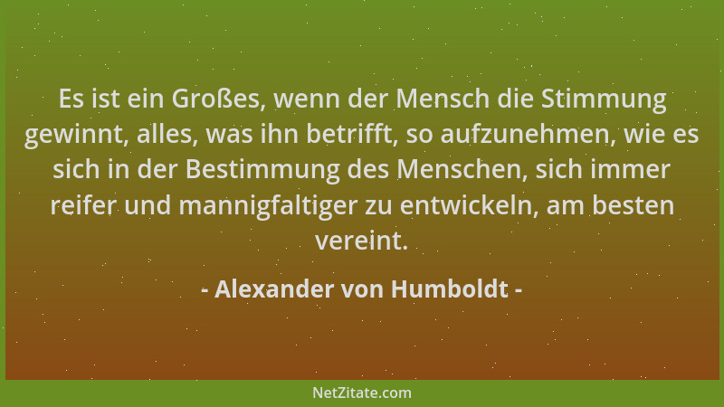 Alexander von Humboldt - Es ist ein Großes, wenn der Mensch die Stimmung gewinnt, alles, was ihn betrifft, so aufzunehmen,...