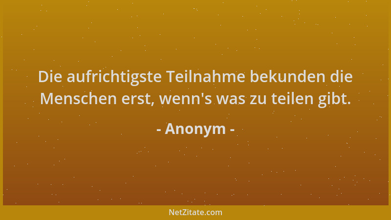 Anonym - Die aufrichtigste Teilnahme bekunden die Menschen erst, wenn 's was zu teilen gibt....