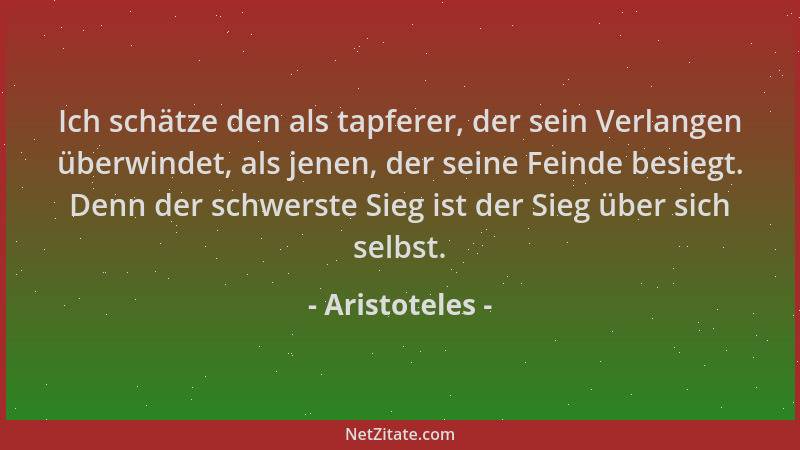 Aristoteles - Ich schätze den als tapferer, der sein Verlangen überwindet, als jenen, der seine Feinde besiegt. Denn der sc...