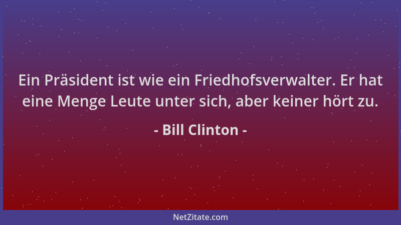 Bill Clinton - Ein Präsident ist wie ein Friedhofsverwalter. Er hat eine Menge Leute unter sich, aber keiner hört zu....