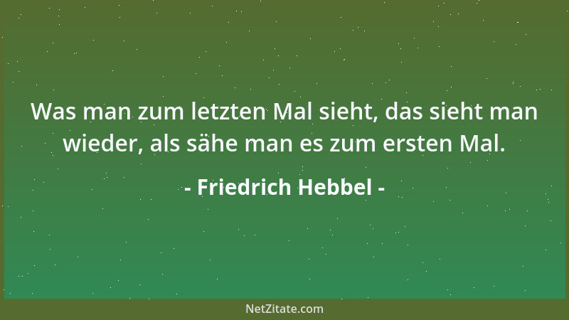 Friedrich Hebbel - Was man zum letzten Mal sieht, das sieht man wieder, als sähe man es zum ersten Mal....