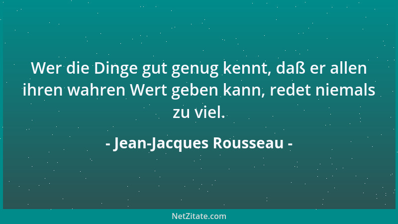 Jean-Jacques Rousseau - Wer die Dinge gut genug kennt, daß er allen ihren wahren Wert geben kann, redet niemals zu viel....