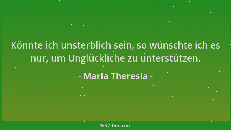 Maria Theresia - Könnte ich unsterblich sein, so wünschte ich es nur, um Unglückliche zu unterstützen....