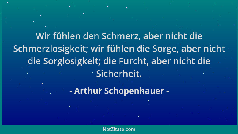 Arthur Schopenhauer - Wir fühlen den Schmerz, aber nicht die Schmerzlosigkeit; wir fühlen die Sorge, aber nicht die Sorglos...