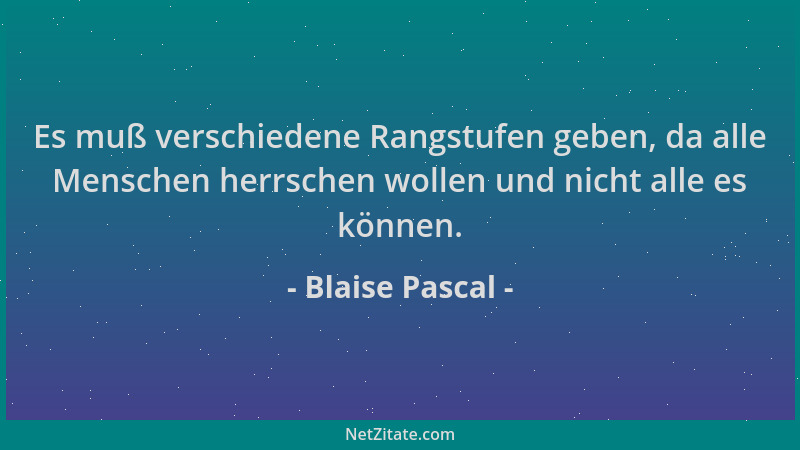 Blaise Pascal - Es muß verschiedene Rangstufen geben, da alle Menschen herrschen wollen und nicht alle es können....