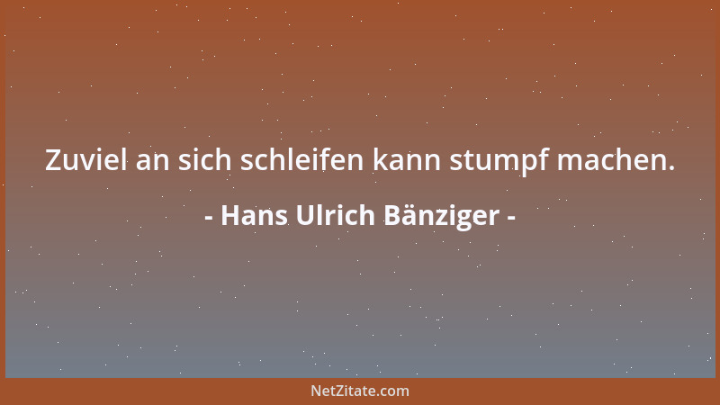 Hans Ulrich Bänziger - Zuviel an sich schleifen kann stumpf machen....