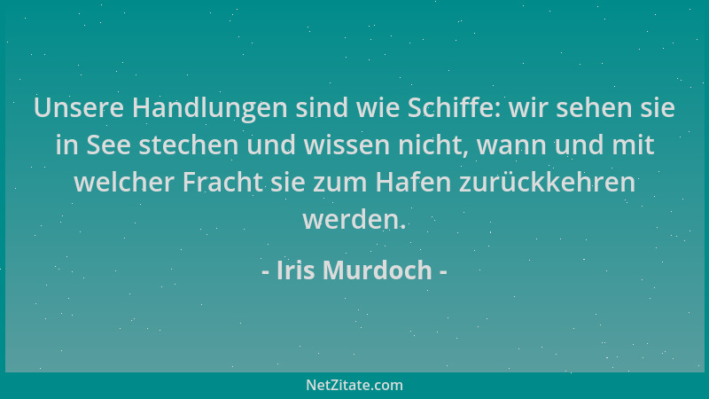 Iris Murdoch - Unsere Handlungen sind wie Schiffe: wir sehen sie in See stechen und wissen nicht, wann und mit welcher Frac...