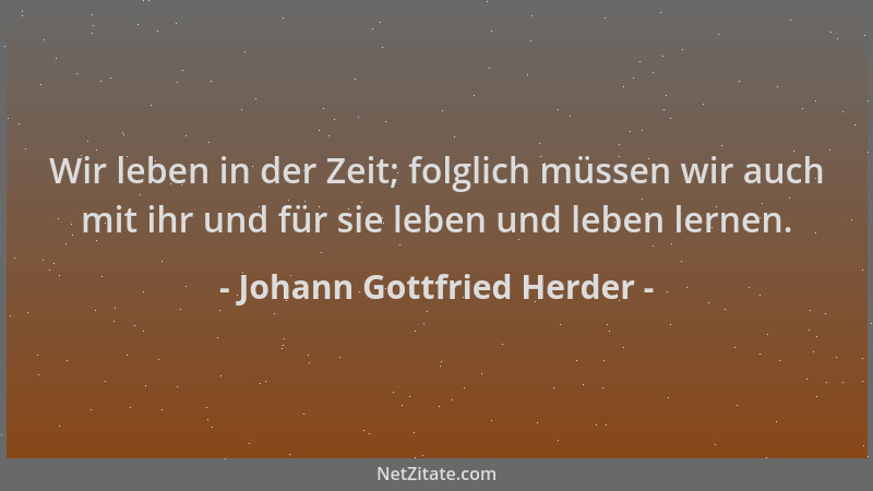 Johann Gottfried Herder - Wir leben in der Zeit; folglich müssen wir auch mit ihr und für sie leben und leben lernen....
