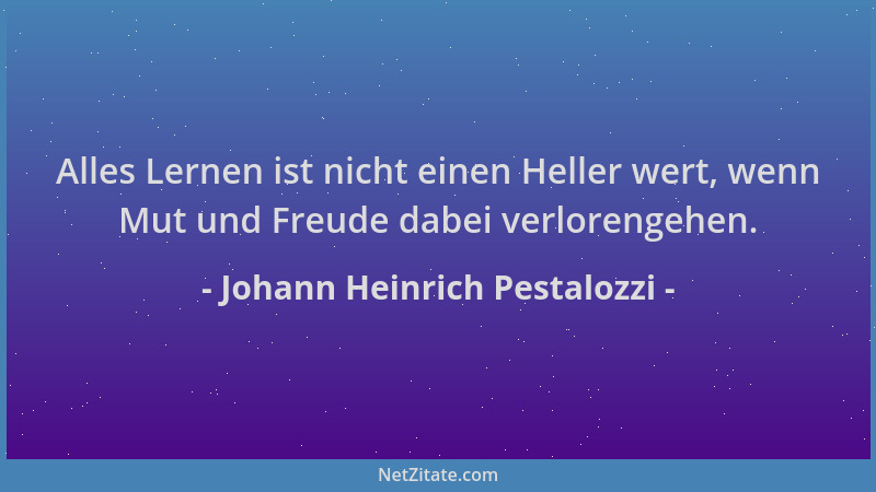 Johann Heinrich Pestalozzi - Alles Lernen ist nicht einen Heller wert, wenn Mut und Freude dabei verlorengehen....