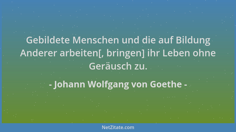 Johann Wolfgang von Goethe - Gebildete Menschen und die auf Bildung Anderer arbeiten[, bringen] ihr Leben ohne Geräusch zu....