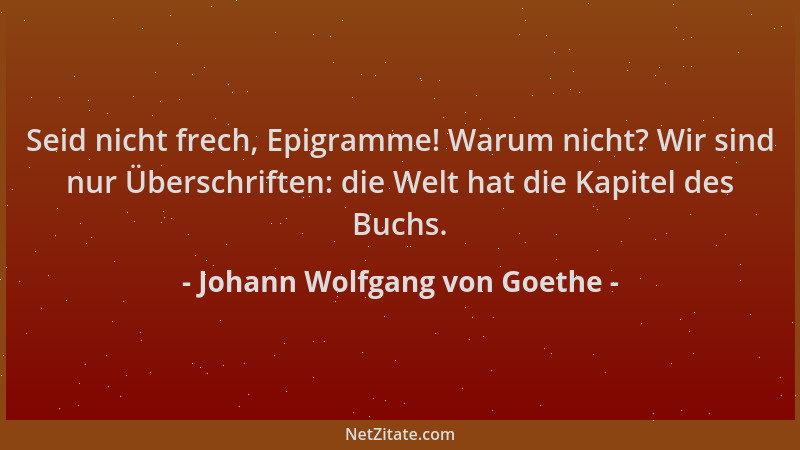 Johann Wolfgang von Goethe - Seid nicht frech, Epigramme! Warum nicht? Wir sind nur Überschriften: die Welt hat die Kapitel...