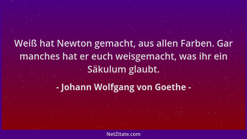 Johann Wolfgang von Goethe - Weiß hat Newton gemacht, aus allen Farben. Gar manches hat er euch weisgemacht, was ihr ein Sä...