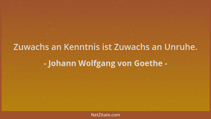Johann Wolfgang von Goethe - Zuwachs an Kenntnis ist Zuwachs an Unruhe....