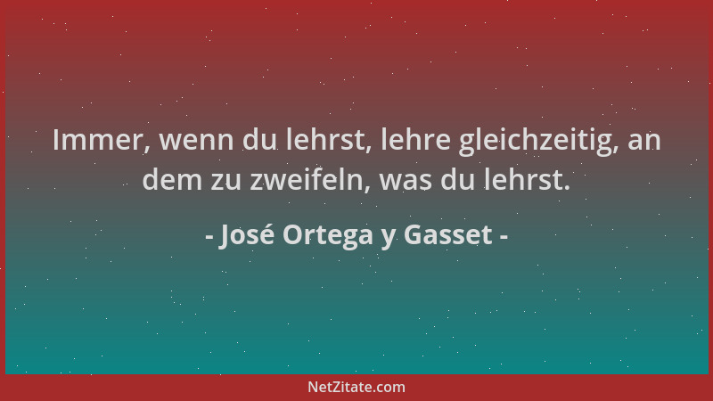 José Ortega y Gasset - Immer, wenn du lehrst, lehre gleichzeitig, an dem zu zweifeln, was du lehrst....