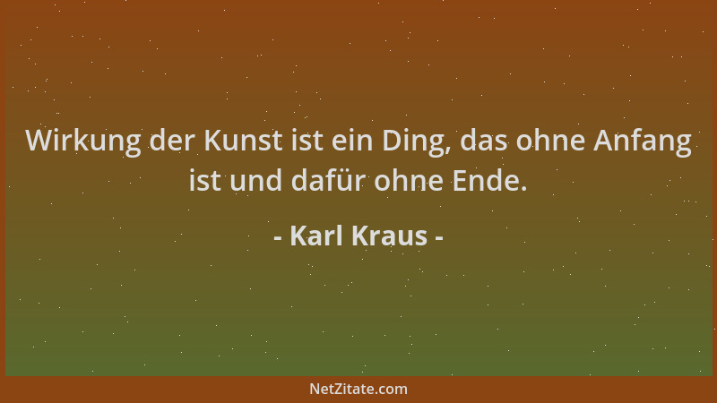 Karl Kraus - Wirkung der Kunst ist ein Ding, das ohne Anfang ist und dafür ohne Ende....
