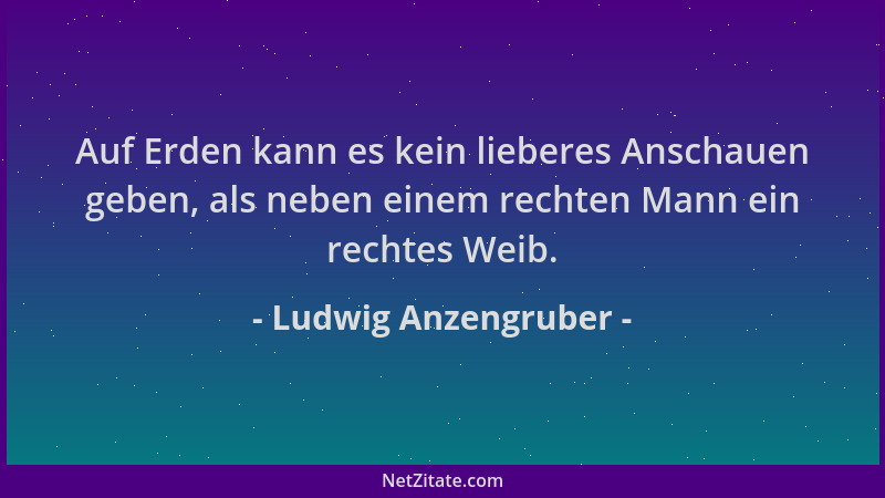 Ludwig Anzengruber - Auf Erden kann es kein lieberes Anschauen geben, als neben einem rechten Mann ein rechtes Weib....