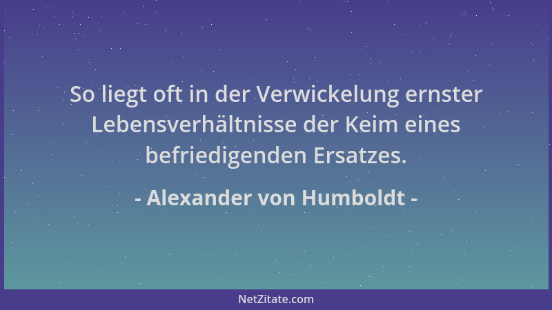 Alexander von Humboldt - So liegt oft in der Verwickelung ernster Lebensverhältnisse der Keim eines befriedigenden Ersatzes...