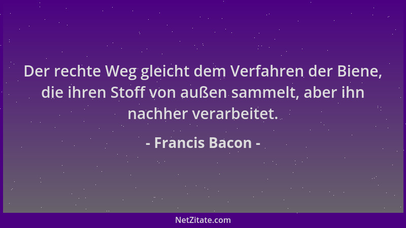 Francis Bacon - Der rechte Weg gleicht dem Verfahren der Biene, die ihren Stoff von außen sammelt, aber ihn nachher verarbe...