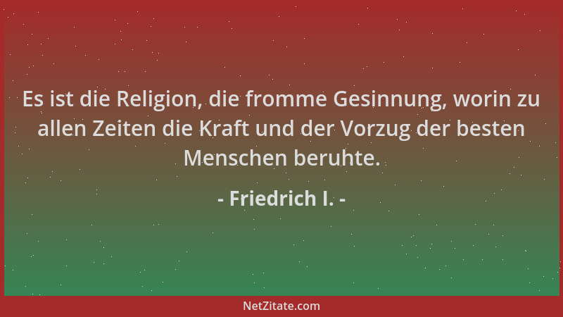 Friedrich I. - Es ist die Religion, die fromme Gesinnung, worin zu allen Zeiten die Kraft und der Vorzug der besten Mensche...