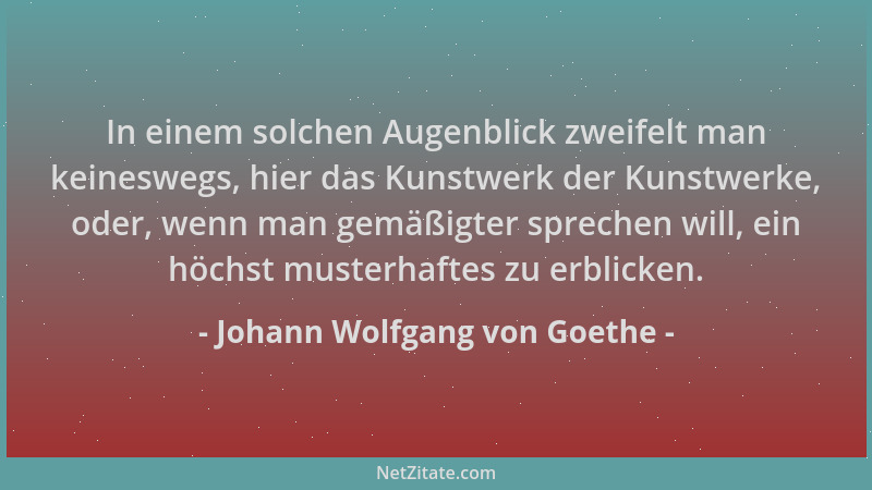 Johann Wolfgang von Goethe - In einem solchen Augenblick zweifelt man keineswegs, hier das Kunstwerk der Kunstwerke, oder,...